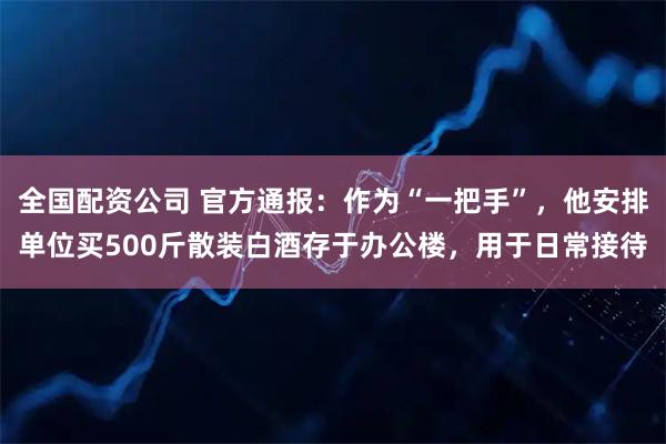 全国配资公司 官方通报：作为“一把手”，他安排单位买500斤散装白酒存于办公楼，用于日常接待