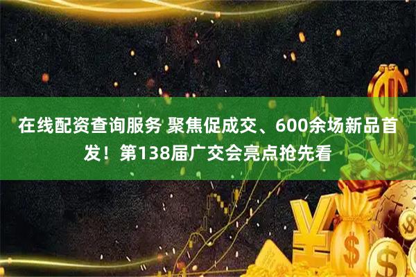 在线配资查询服务 聚焦促成交、600余场新品首发！第138届广交会亮点抢先看