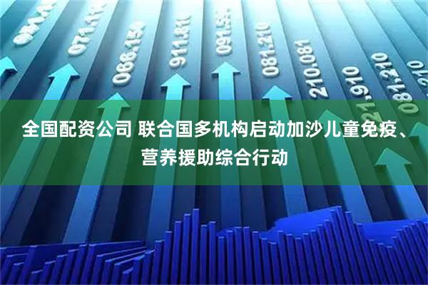全国配资公司 联合国多机构启动加沙儿童免疫、营养援助综合行动