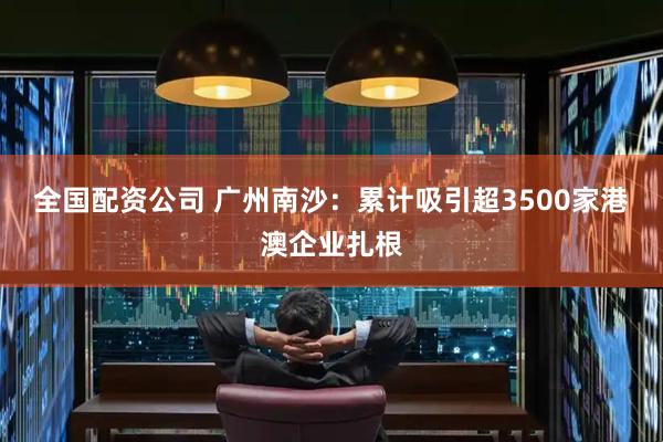 全国配资公司 广州南沙：累计吸引超3500家港澳企业扎根